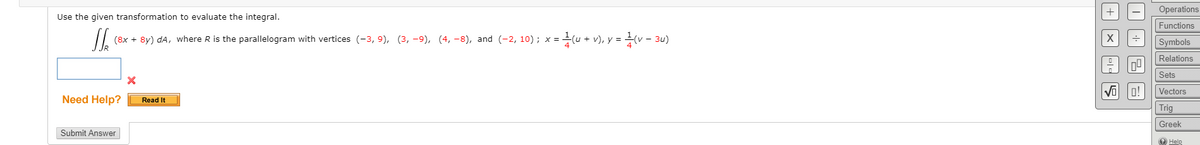 Operations
Use the given transformation to evaluate the integral.
Functions
= u + v), y = v - 3u)
(8x + 8y) dA, where R is the parallelogram with vertices (-3, 9), (3, -9), (4, -8), and (-2, 10); x =
Symbols
Relations
Sets
Vectors
Need Help?
Read It
Trig
Greek
Submit Answer
O Help
