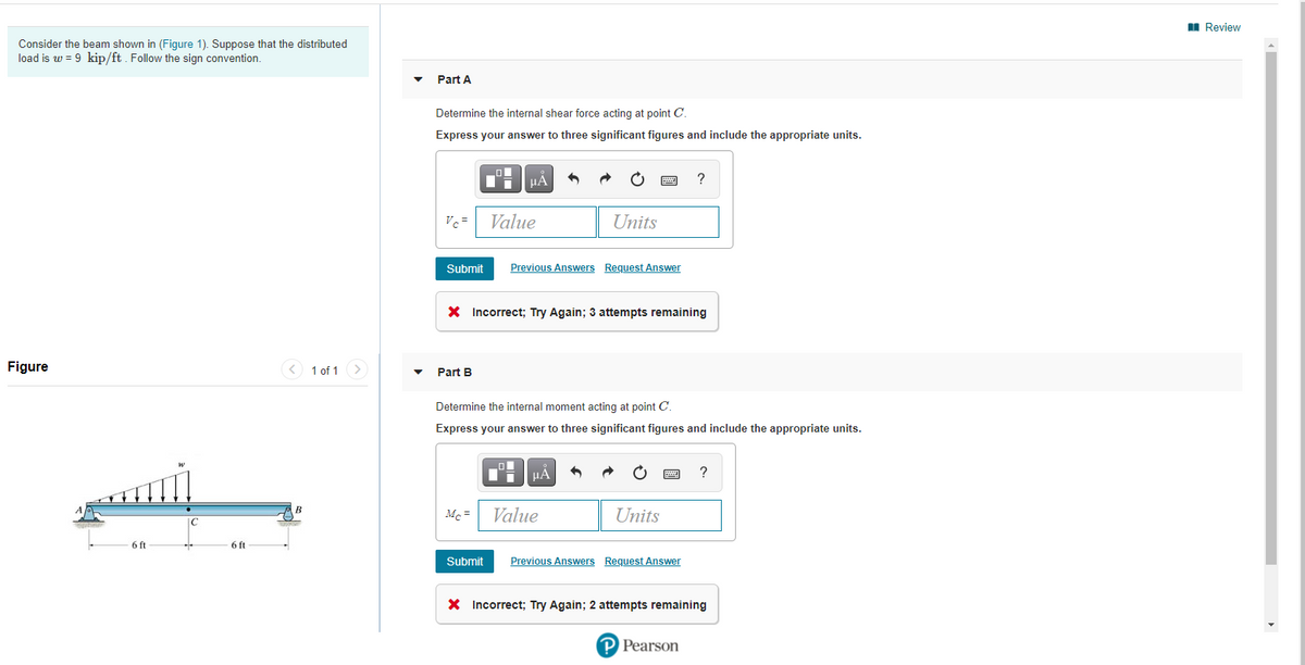 I Review
Consider the beam shown in (Figure 1). Suppose that the distributed
load is w = 9 kip/ft. Follow the sign convention.
Part A
Determine the internal shear force acting at point C.
Express your answer to three significant figures and include the appropriate units.
HẢ
?
Vc =
Value
Units
Submit
Previous Answers Request Answer
X Incorrect; Try Again; 3 attempts remaining
Figure
< 1 of 1
>
Part B
Determine the internal moment acting at point C.
Express your answer to three significant figures and include the appropriate units.
μΑ
Mc =
Value
Units
6 ft
6 ft
Submit
Previous Answers Request Answer
X Incorrect; Try Again; 2 attempts remaining
P Pearson
