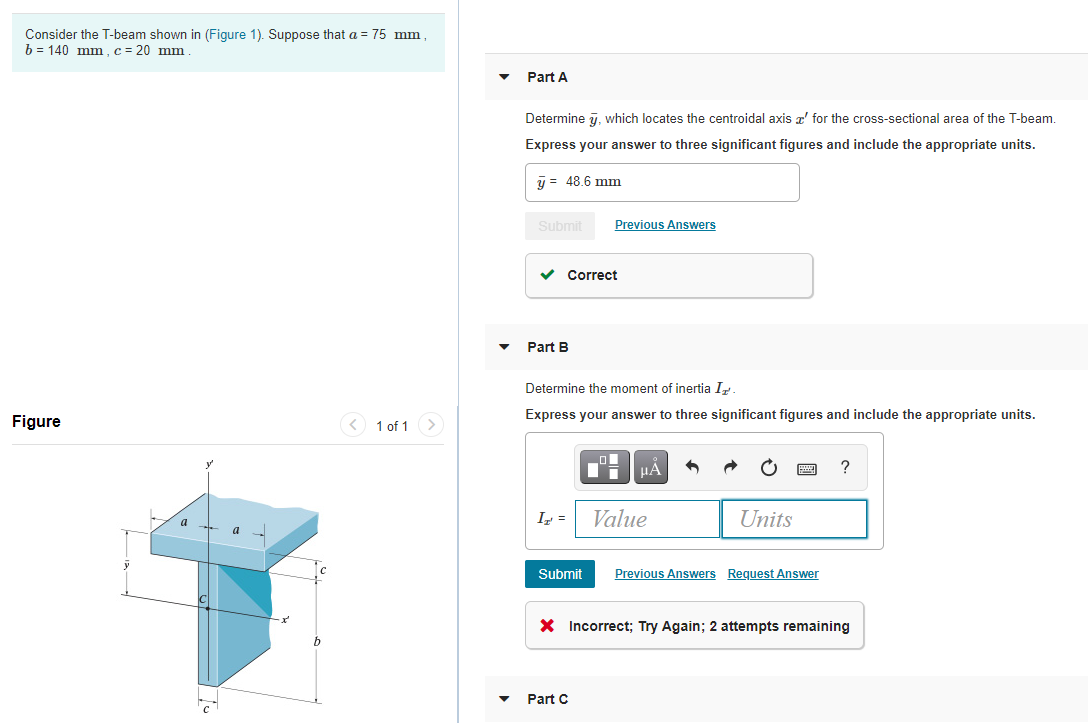 Consider the T-beam shown in (Figure 1). Suppose that a = 75 mm ,
b = 140 mm,c = 20 mm
Part A
Determine 7, which locates the centroidal axis z' for the cross-sectional area of the T-beam.
Express your answer to three significant figures and include the appropriate units.
y = 48.6 mm
Submit
Previous Answers
Correct
Part B
Determine the moment of inertia Ir
Express your answer to three significant figures and include the appropriate units.
Figure
< 1 of 1>
?
I =
Value
Units
Submit
Previous Answers Request Answer
X Incorrect; Try Again; 2 attempts remaining
Part C
