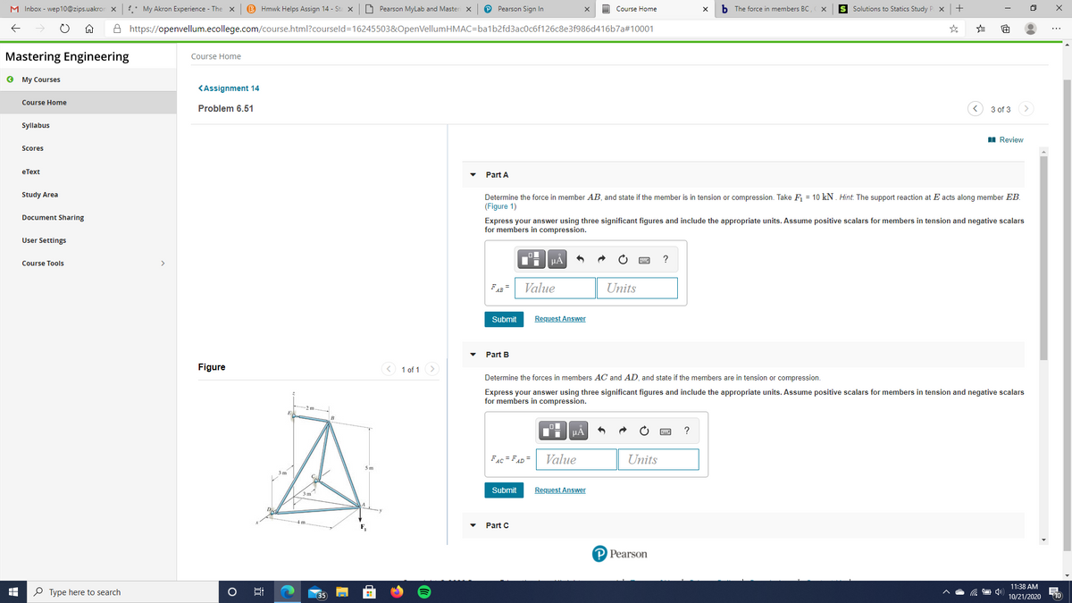 M Inbox - wep10@zips.uakror x
: My Akron Experience - The x
B Hmwk Helps Assign 14 - St x
O Pearson MyLab and Master x
P Pearson Sign In
O Course Home
b The force in members BC
S Solutions to Statics Study P x+
A https://openvellum.ecollege.com/course.html?courseld=16245503&OpenVellumHMAC=ba1b2fd3ac0c6f126c8e3f986d416b7a#10001
Mastering Engineering
Course Home
O My Courses
KAssignment 14
Course Home
Problem 6.51
3 of 3
Syllabus
I Review
Scores
eТеxt
Part A
Study Area
Determine the force in member AB, and state if the member is in tension or compression. Take F = 10 kN. Hint. The support reaction at E acts along member EB.
(Figure 1)
Document Sharing
Express your answer using three significant figures and include the appropriate units. Assume positive scalars for members in tension and negative scalars
for members in compression.
User Settings
Course Tools
FAB =
Value
Units
Submit
Request Answer
Part B
Figure
< 1 of 1
Determine the forces in members AC and AD, and state if the members are in tension or compression.
Express your answer using three significant figures and include the appropriate units. Assume positive scalars for members in tension and negative scalars
for members in compression.
HẢ
FAc = FAD =
Value
Units
Submit
Request Answer
3m
4 m
Part C
P Pearson
11:38 AM
O Type here to search
35
10
10/21/2020
