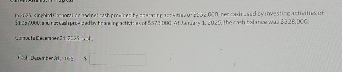 In 2025, Kingbird Corporation had net cash provided by operating activities of $552,000, net cash used by investing activities of
$1,057,000, and net cash provided by financing activities of $573,000. At January 1, 2025, the cash balance was $328,000.
Compute December 31, 2025, cash.
Cash, December 31, 2025 $