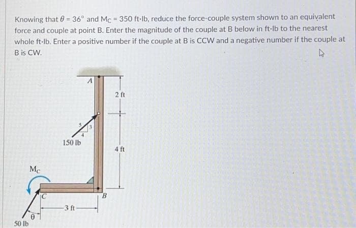 Knowing that = 36° and Mc = 350 ft-lb, reduce the force-couple system shown to an equivalent
force and couple at point B. Enter the magnitude of the couple at B below in ft-lb to the nearest
whole ft-lb. Enter a positive number if the couple at B is CCW and a negative number if the couple at
B is CW.
4
Mc
50 lb
150 lb
-3 ft-
A
2 ft
4 ft