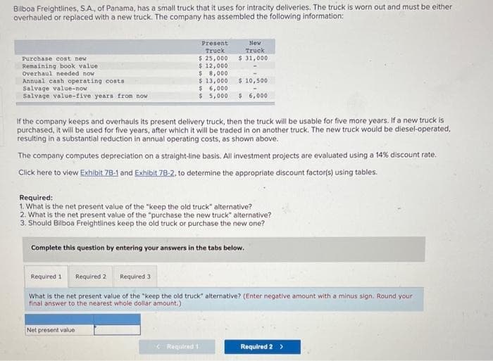Bilboa Freightlines, S.A., of Panama, has a small truck that it uses for intracity deliveries. The truck is worn out and must be either
overhauled or replaced with a new truck. The company has assembled the following information:
Purchase cost new
Remaining book value
Overhaul needed now
Annual cash operating costs
Salvage value-now
Salvage value-five years from now
Present
Truck
$ 25,000
$ 12,000
New
Truck
$ 31,000
$ 8,000
$ 13,000 $ 10,500
$ 6,000
$5,000
$ 6,000
If the company keeps and overhauls its present delivery truck, then the truck will be usable for five more years. If a new truck is
purchased, it will be used for five years, after which it will be traded in on another truck. The new truck would be diesel-operated,
resulting in a substantial reduction in annual operating costs, as shown above.
The company computes depreciation on a straight-line basis. All investment projects are evaluated using a 14% discount rate.
Click here to view Exhibit 78-1 and Exhibit 78-2. to determine the appropriate discount factor(s) using tables.
Required:
1. What is the net present value of the "keep the old truck" alternative?
2. What is the net present value of the "purchase the new truck" alternative?
3. Should Bilboa Freightlines keep the old truck or purchase the new one?
Net present value
Complete this question by entering your answers in the tabs below.
Required 1 Required 2 Required 3
What is the net present value of the "keep the old truck" alternative? (Enter negative amount with a minus sign. Round your
final answer to the nearest whole dollar amount.)
Required 1
Required 2 >