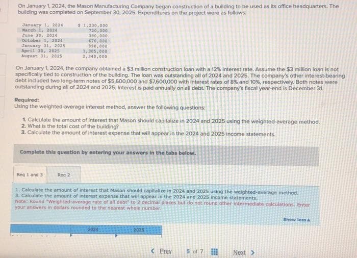 On January 1, 2024, the Mason Manufacturing Company began construction of a building to be used as its office headquarters. The
building was completed on September 30, 2025. Expenditures on the project were as follows:
January 1, 2024
March 1, 2024
June 30, 2024
October 1, 2024
January 31, 2025
April 30, 2025
August 31, 2025
On January 1, 2024, the company obtained a $3 million construction loan with a 12% interest rate. Assume the $3 million loan is not
specifically tied to construction of the building. The loan was outstanding all of 2024 and 2025. The company's other interest-bearing
debt included two long-term notes of $5,600,000 and $7,600,000 with interest rates of 8% and 10%, respectively. Both notes were
outstanding during all of 2024 and 2025. Interest is paid annually on all debt. The company's fiscal year-end is December 31.
$ 1,230,000
720,000
380,000
670,000
990,000
1,305,000
2,340,000
Required:
Using the weighted-average interest method, answer the following questions:
1. Calculate the amount of interest that Mason should capitalize in 2024 and 2025 using the weighted-average method.
2. What is the total cost of the building?
3. Calculate the amount of interest expense that will appear in the 2024 and 2025 income statements.
Complete this question by entering your answers in the tabs below.
Req 1 and 3
Req 2
1. Calculate the amount of interest that Mason should capitalize in 2024 and 2025 using the weighted-average method.
3. Calculate the amount of interest expense that will appear in the 2024 and 2025 income statements.
Note: Round "Weighted-average rate of all debt" to 2 decimal places but do not round other intermediate calculations. Enter
your answers in dollars rounded to the nearest whole number.
2024
2025
Prev
5 of 7
Next >
Show less A