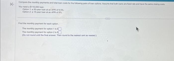 K
Compare the monthly payments and total loan costs for the following pairs of loan options. Assume that both loans are fixed rate and have the same closing costs.
You need a $110,000 loan.
Option 1: a 30-year loan at an APR of 9.5%
Option 2: a 15-year loan at an APR of 9%
Find the monthly payment for each option.
The monthly payment for option 1 is $
The monthly payment for option 2 is $
(Do not round until the final answer. Then round to the nearest cent as needed.)