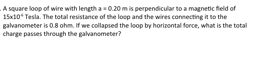 A square loop of wire with length a = 0.20 m is perpendicular to a magnetic field of
15x10 Tesla. The total resistance of the loop and the wires connecting it to the
galvanometer is 0.8 ohm. If we collapsed the loop by horizontal force, what is the total
charge passes through the galvanometer?