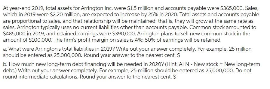 At year-end 2019, total assets for Arrington Inc. were $1.5 million and accounts payable were $365,000. Sales,
which in 2019 were $2.20 million, are expected to increase by 25% in 2020. Total assets and accounts payable
are proportional to sales, and that relationship will be maintained; that is, they will grow at the same rate as
sales. Arrington typically uses no current liabilities other than accounts payable. Common stock amounted to
$485,000 in 2019, and retained earnings were $390,000. Arrington plans to sell new common stock in the
amount of $100,000. The firm's profit margin on sales is 4%; 50% of earnings will be retained.
a. What were Arrington's total liabilities in 2019? Write out your answer completely. For example, 25 million
should be entered as 25,000,000. Round your answer to the nearest cent. $
b. How much new long-term debt financing will be needed in 2020? (Hint: AFN - New stock = New long-term
debt.) Write out your answer completely. For example, 25 million should be entered as 25,000,000. Do not
round intermediate calculations. Round your answer to the nearest cent. $