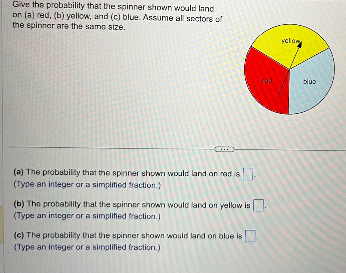 Give the probability that the spinner shown would land
on (a) red, (b) yellow, and (c) blue. Assume all sectors of
the spinner are the same size.
(a) The probability that the spinner shown would land on red is.
(Type an integer or a simplified fraction.)
red
(b) The probability that the spinner shown would land on yellow is.
(Type an integer or a simplified fraction.)
(c) The probability that the spinner shown would land on blue is
(Type an integer or a simplified fraction.)
yellow
blue