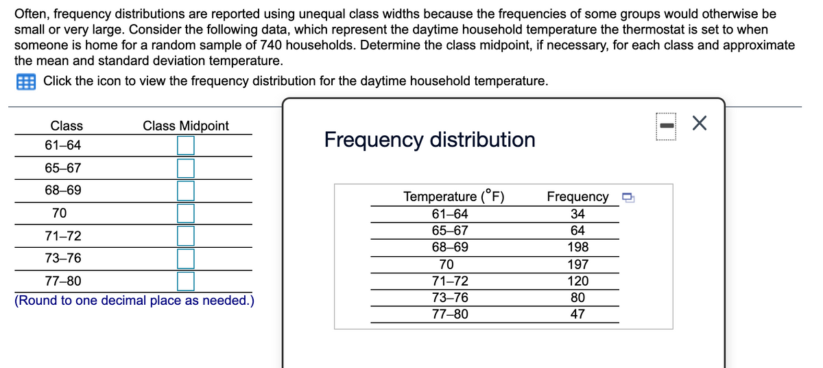 Often, frequency distributions are reported using unequal class widths because the frequencies of some groups would otherwise be
small or very large. Consider the following data, which represent the daytime household temperature the thermostat is set to when
someone is home for a random sample of 740 households. Determine the class midpoint, if necessary, for each class and approximate
the mean and standard deviation temperature.
Click the icon to view the frequency distribution for the daytime household temperature.
Class
Class Midpoint
Frequency distribution
61-64
65-67
68–69
Temperature (°F)
61-64
Frequency
70
34
65-67
64
71-72
68–69
198
73–76
70
197
77-80
71-72
120
(Round to one decimal place as needed.)
73–76
80
77-80
47
