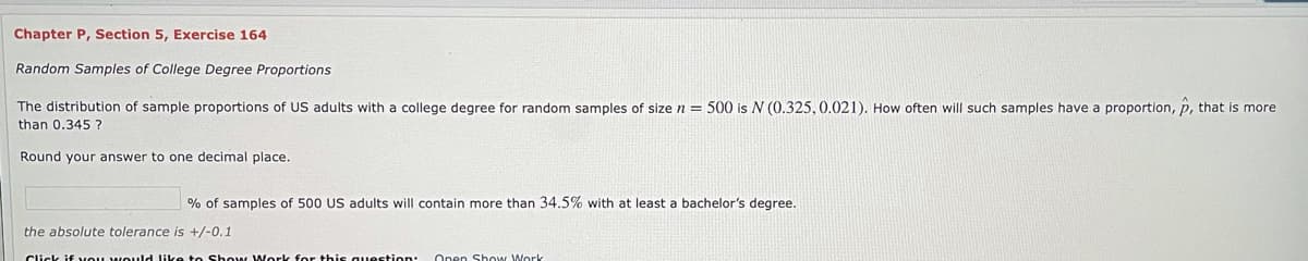 Chapter P, Section 5, Exercise 164
Random Samples of College Degree Proportions
The distribution of sample proportions of US adults with
college degree for random samples of size n = 500 is N (0.325, 0.021). How often will such samples have a proportion, p, that is more
than 0.345 ?
Round your answer to one decimal place.
% of samples of 500 US adults will contain more than 34.5% with at least a bachelor's degree.
the absolute tolerance is +/-0.1
Click if vou would like to Show Work for this question: open Show Work
