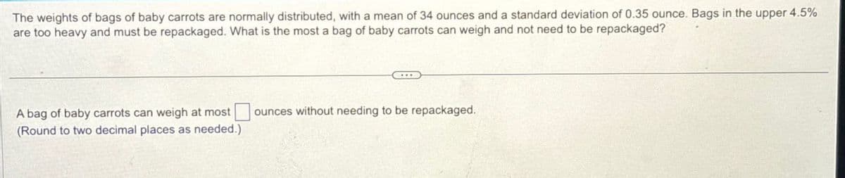 The weights of bags of baby carrots are normally distributed, with a mean of 34 ounces and a standard deviation of 0.35 ounce. Bags in the upper 4.5%
are too heavy and must be repackaged. What is the most a bag of baby carrots can weigh and not need to be repackaged?
A bag of baby carrots can weigh at most
(Round to two decimal places as needed.)
ounces without needing to be repackaged.