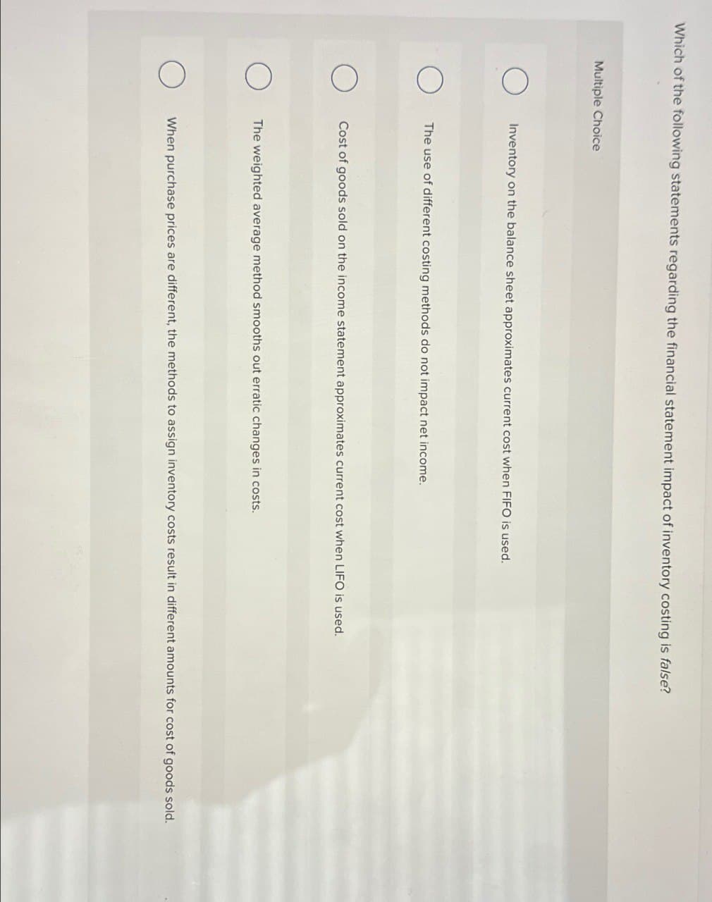 Which of the following statements regarding the financial statement impact of inventory costing is false?
Multiple Choice
О
Inventory on the balance sheet approximates current cost when FIFO is used.
О
The use of different costing methods do not impact net income.
О
Cost of goods sold on the income statement approximates current cost when LIFO is used.
О
The weighted average method smooths out erratic changes in costs.
О
When purchase prices are different, the methods to assign inventory costs result in different amounts for cost of goods sold.