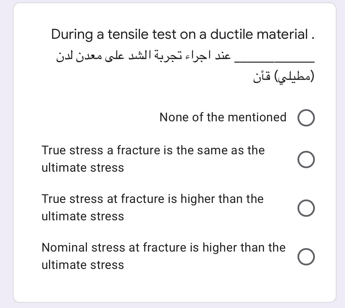 During a tensile test on a ductile material .
عند اجراء تجربة الشد على معدن لدن
مطيلي( قأن
None of the mentioned O
True stress a fracture is the same as the
ultimate stress
True stress at fracture is higher than the
ultimate stress
Nominal stress at fracture is higher than the
ultimate stress
