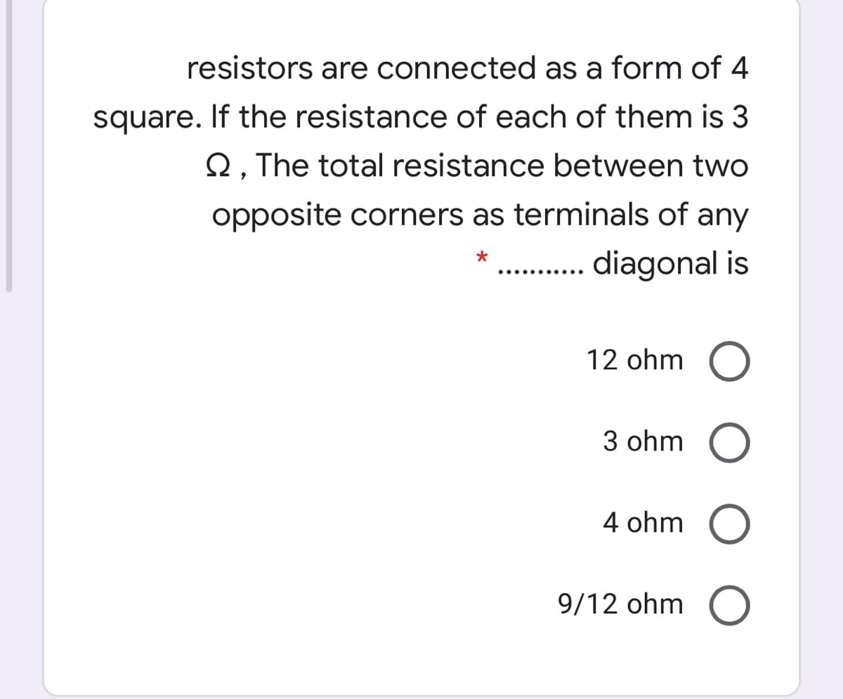 resistors are connected as a form of 4
square. If the resistance of each of them is 3
Q. The total resistance between two
opposite corners as terminals of any
. diagonal is
12 ohm O
3 ohm O
4 ohm O
9/12 ohm O
