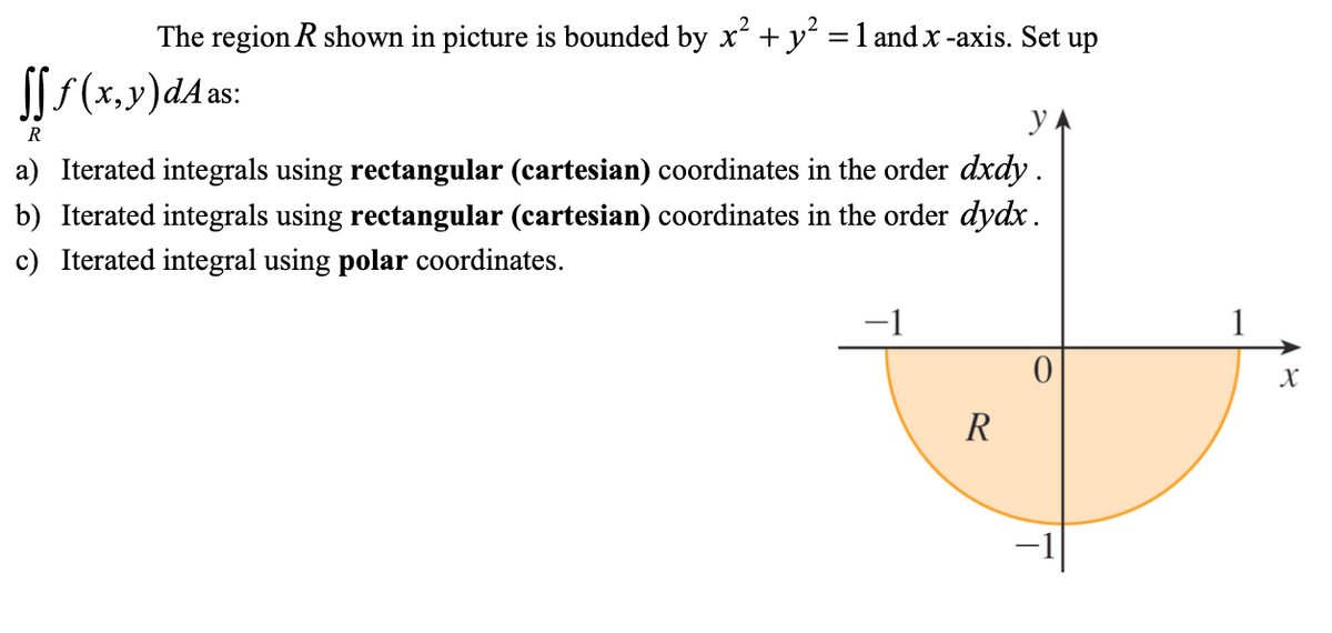 The region R shown in picture is bounded by x + y² =1 and x -axis. Set up
SSS(x.y)dA as:
R
a) Iterated integrals using rectangular (cartesian) coordinates in the order dxdy .
b) Iterated integrals using rectangular (cartesian) coordinates in the order dydx.
c) Iterated integral using polar coordinates.
-1
1
X
R
