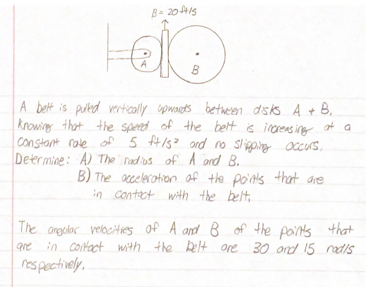 B = 20ft/s
A
B
A bet is puled vertically upwards between disks A + B,
knowing that the spered of the bett is increas ing at a
constant rate of 5 H/s? ond no Slipping accurs,
Determine: A) The radios ofA and B.
B) The accelerotion of the po'nts that are
in contact with the belt,
The angalar velocities of A and B of the pairts that
in Contact with the Delt ore 30 and 15 nadis
respectively,
are
