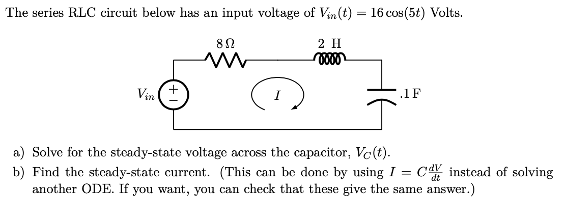 The series RLC circuit below has an input voltage of Vin(t) = 16 cos(5t) Volts.
2 H
Vin
.1 F
a) Solve for the steady-state voltage across the capacitor, Vc(t).
CdV instead of solving
b) Find the steady-state current. (This can be done by using I =
another ODE. If you want, you can check that these give the same answer.)
