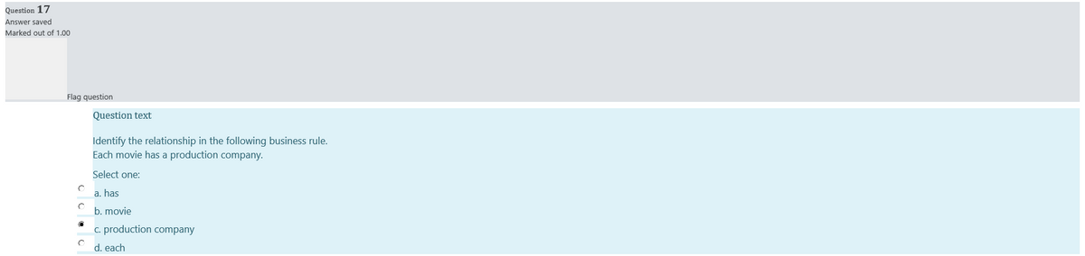 Question 17
Answer saved
Marked out of 1.00
Flag question
Question text
Identify the relationship in the following business rule.
Each movie has a production company.
Select one:
a. has
b. movie
c. production company
d. each
