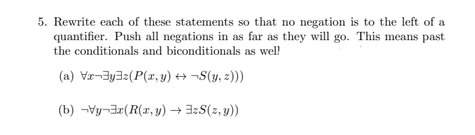 5. Rewrite each of these statements so that no negation is to the left of a
quantifier. Push all negations in as far as they will go. This means past
the conditionals and biconditionals as well
(a) Vr-yaz(P(x, y) → ¬S(y, z)))
(b) Vy-x (R(x,y) →
zS(z,y))