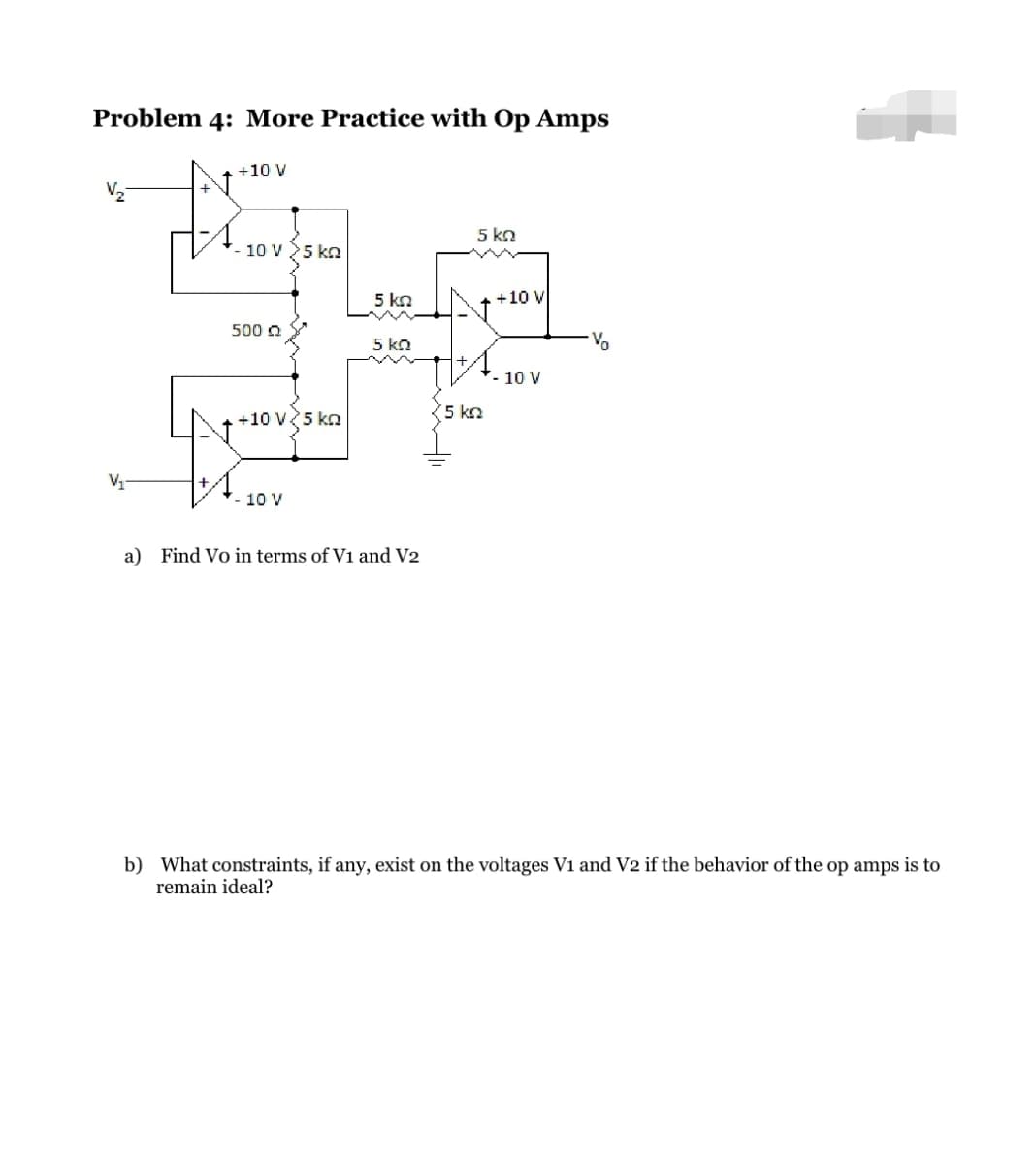 Problem 4: More Practice with Op Amps
V₁₂₁
+10 V
- 10 V
500 Q
43
5 kg
+10 V 5 kn
- 10 V
5 kn
5 KQ
a) Find Vo in terms of V1 and V2
5 ΚΩ
+10 V
A.
5 kn
- 10 V
Vo
b) What constraints, if any, exist on the voltages V1 and V2 if the behavior of the op amps is to
remain ideal?