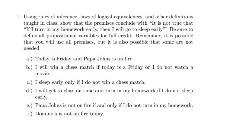 1. Using rules of inference, laws of logical equivalences, and other definitions
taught in class, show that the premises conclude with "It is not true that
"If I turn in my homework early, then I will go to sleep early"" Be sure to
define all propositional variables for full credit. Remember, it is possible
that you will use all premises, but it is also possible that some are not
needed
a.) Today is Friday and Papa Johns is on fire.
b.) I will win a chess match if today is a Friday or I do not watch a
movie.
c.) I sleep early only if I do not win a chess match.
d.) I will get to class on time and turn in my homework if I do not sleep
early.
e.) Papa Johns is not on fire if and only if I do not turn in my homework.
f.) Domino's is not on fire today.