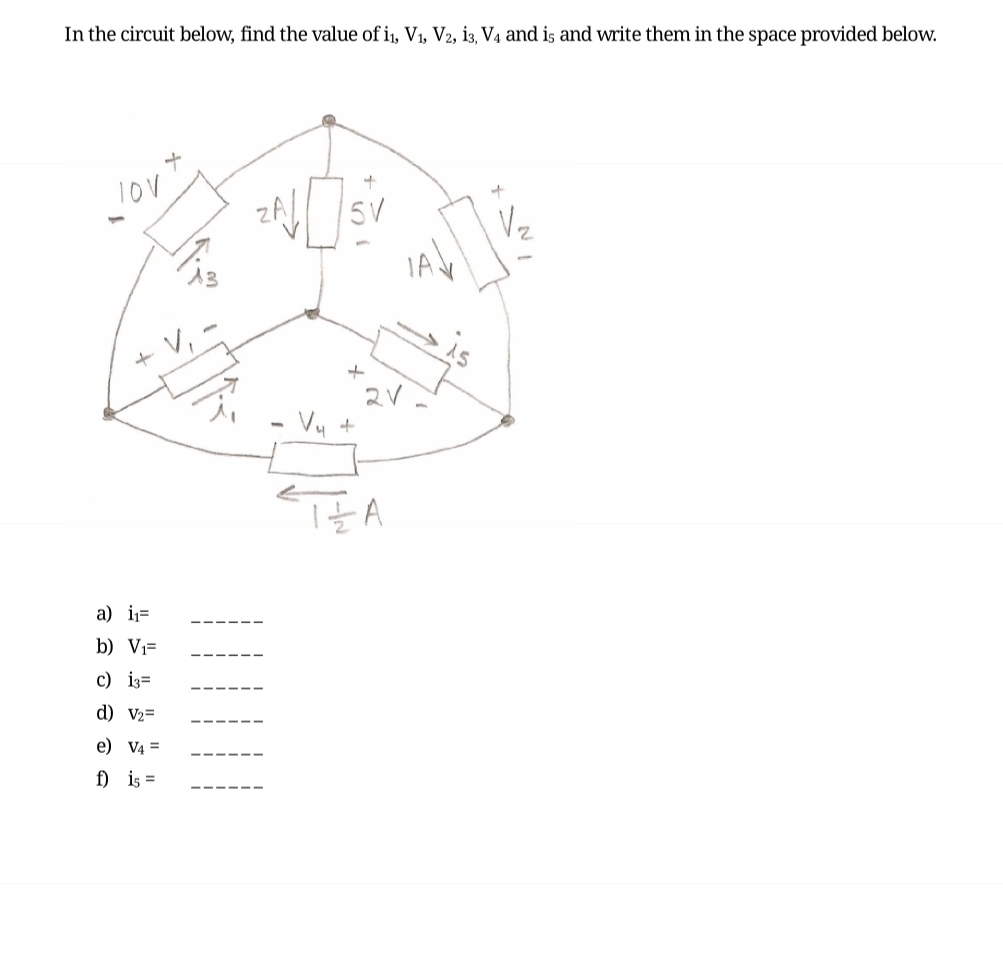 In the circuit below, find the value of i₁, V₁, V2, i3, V4 and is and write them in the space provided below.
TOV
+
a) i₁=
b) V₁=
c) 13=
d) V₂=
e) V4 =
f) is =
+
5V
+
V₁ +
2V
IZA
+
V₂