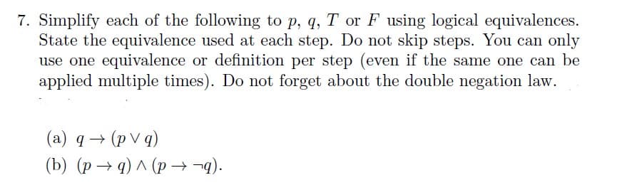 7. Simplify each of the following to p, q, T or F using logical equivalences.
State the equivalence used at each step. Do not skip steps. You can only
use one equivalence or definition per step (even if the same one can be
applied multiple times). Do not forget about the double negation law.
(a) q→ (pvq)
(b) (p→q) ^ (p → ¬q).