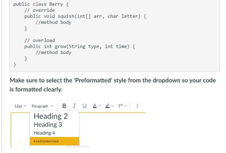 public class Berry {
// override
}
public void squish(int[] arr, char letter) {
//method body
}
// overload
public int grow(String type, int time) {
//method body
}
Make sure to select the 'Preformatted' style from the dropdown so your code
is formatted clearly.
12pt Paragraph BIU A 2 T²V:
Heading 2
Heading 3
Heading 4
Preformatted