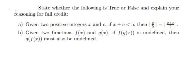 State whether the following is True or False and explain your
reasoning for full credit:
a) Given two positive integers z and c, if z + c < 5, then []=[].
b) Given two functions f(r) and g(r), if f(g(x)) is undefined, then
g(f(x)) must also be undefined.