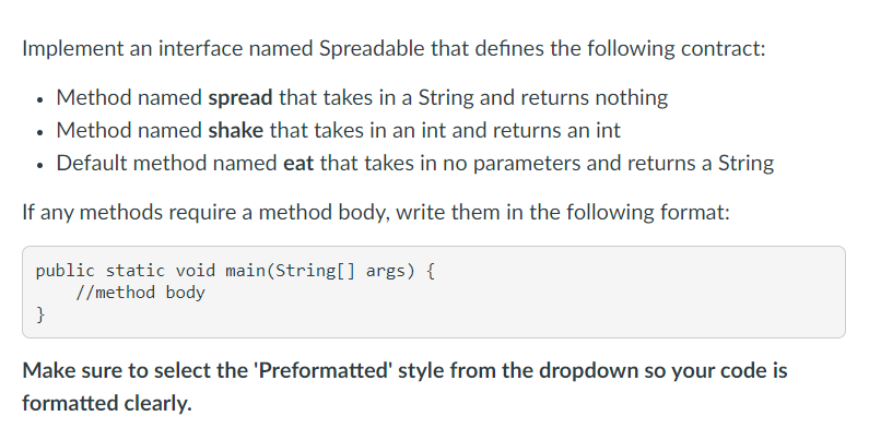 Implement an interface named Spreadable that defines the following contract:
Method named spread that takes in a String and returns nothing
• Method named shake that takes in an int and returns an int
• Default method named eat that takes in no parameters and returns a String
If any methods require a method body, write them in the following format:
public static void main(String[] args) {
//method body
}
Make sure to select the 'Preformatted' style from the dropdown so your code is
formatted clearly.
