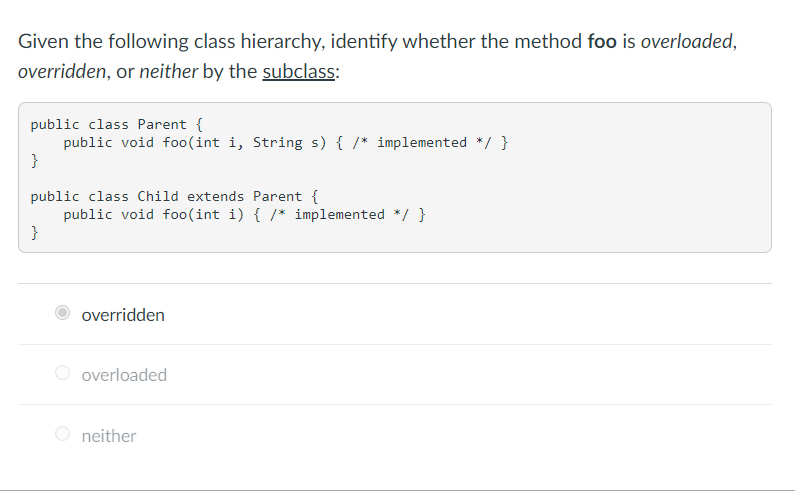 Given the following class hierarchy, identify whether the method foo is overloaded,
overridden, or neither by the subclass:
public class Parent {
public void fo0(int i, String s) { /* implemented */ }
}
public class Child extends Parent {
public void foo(int i) { /* implemented */ }
}
overridden
O overloaded
O neither
