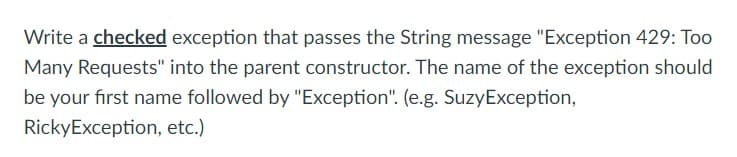 Write a checked exception that passes the String message "Exception 429: Too
Many Requests" into the parent constructor. The name of the exception should
be your first name followed by "Exception". (e.g. SuzyException,
RickyException, etc.)