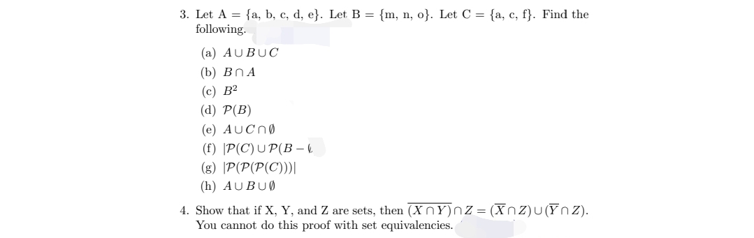 3. Let A = {a, b, c, d, e}. Let B = {m, n, o}. Let C = {a, c, f}. Find the
following.
(a) AUBUC
(b) BnA
(c) B²
(d) P(B)
(e) AUCN0
(f) P(C) UP(B −
(g) P(P(P(C)))|
(h) AUBU0
4. Show that if X, Y, and Z are sets, then (XY)nz = (Xnz)u(Ynz).
You cannot do this proof with set equivalencies.