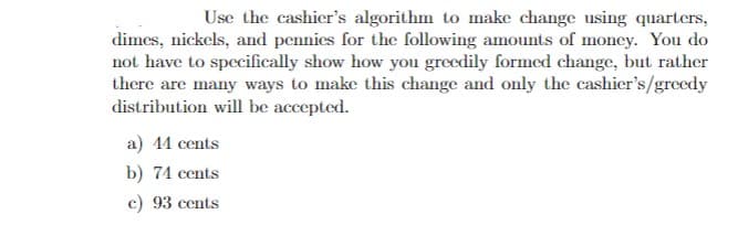 Use the cashier's algorithm to make change using quarters,
dimes, nickels, and pennies for the following amounts of money. You do
not have to specifically show how you greedily formed change, but rather
there are many ways to make this change and only the cashier's/greedy
distribution will be accepted.
a) 44 cents
b) 74 cents
c) 93 cents