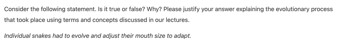 Consider the following statement. Is it true or false? Why? Please justify your answer explaining the evolutionary process
that took place using terms and concepts discussed in our lectures.
Individual snakes had to evolve and adjust their mouth size to adapt.