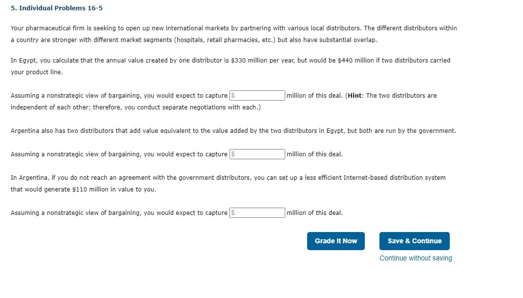 5. Individual Problems 16-5
Your pharmaceutical firm is seeking to open up new international markets by partnering with various local distributors. The different distributors within
a country are stronger with different market segments (hospitals, retail pharmacies, etc.) but also have substantial overlap.
In Egypt, you calculate that the annual value created by one distributor is $330 million per year, but would be $440 million if two distributors carried
your product line.
Assuming a nonstrategic view of bargaining, you would expect to capture $
million of this deal. (Hint: The two distributors are
independent of each other; therefore, you conduct separate negotiations with each.)
Argentina also has two distributors that add value equivalent to the value added by the two distributors in Egypt, but both are run by the government.
Assuming a nonstrategic view of bargaining, you would expect to capture $
million of this deal.
In Argentina, if you do not reach an agreement with the government distributors, you can set up a less efficient Internet-based distribution system
that would generate $110 million in value to you.
Assuming a nonstrategic view of bargaining, you would expect to capture $
million of this deal.
Grade It Now
Save & Continue
Continue without saving