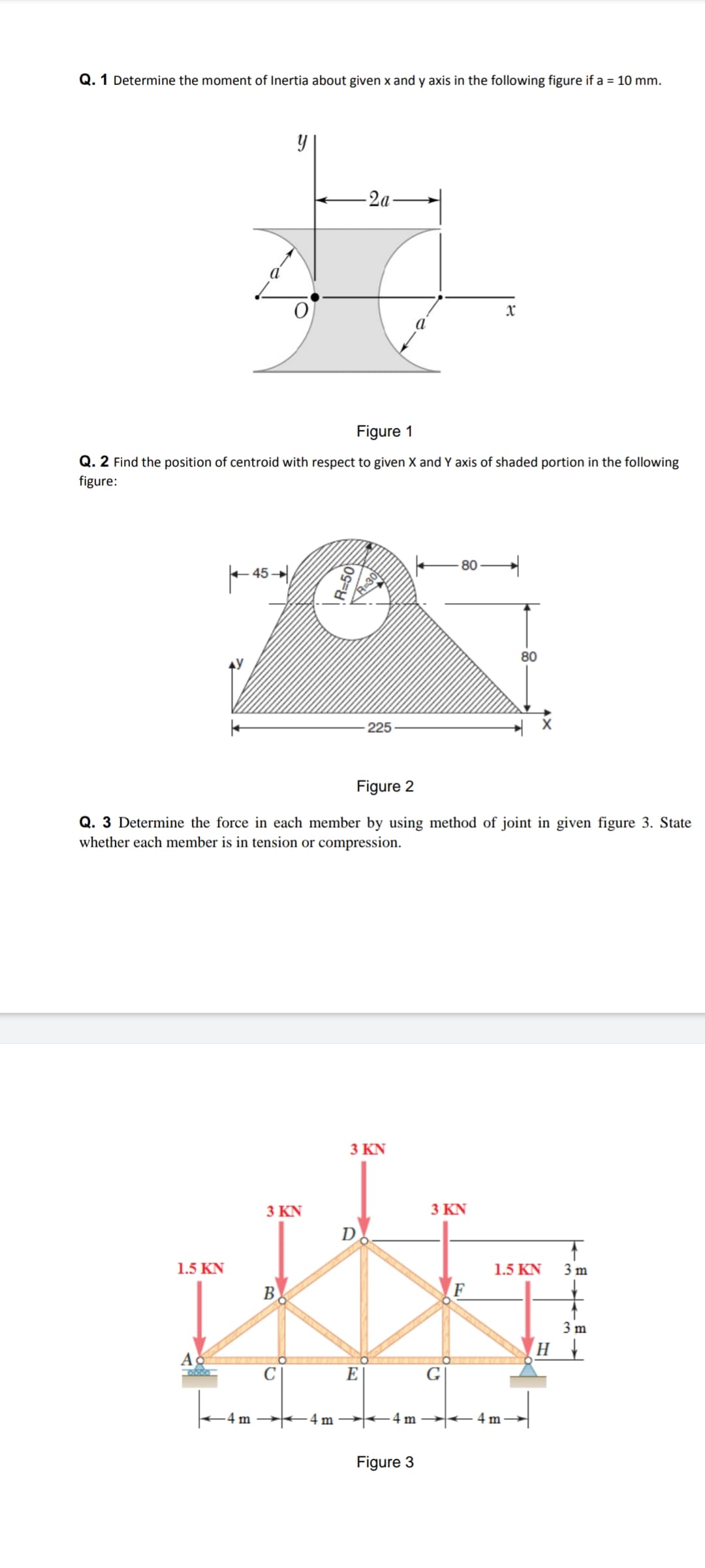 Q. 1 Determine the moment of Inertia about given x and y axis in the following figure if a = 10 mm.
-2a
Figure 1
Q. 2 Find the position of centroid with respect to given X and Y axis of shaded portion in the following
figure:
80
45 -
80
225
Figure 2
Q. 3 Determine the force in each member by using method of joint in given figure 3. State
whether each member is in tension or compression.
3 ΚΝ
3 ΚΝ
3 ΚN
D
1.5 KN
1.5 KN
3 m
B
F
3 m
E
G
-4 m
4 m
-4 m
+4 m
Figure 3
R=50
