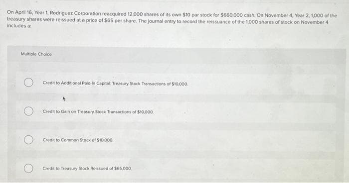 On April 16, Year 1, Rodriguez Corporation reacquired 12,000 shares of its own $10 par stock for $660,000 cash. On November 4, Year 2, 1,000 of the
treasury shares were reissued at a price of $65 per share. The journal entry to record the reissuance of the 1,000 shares of stock on November 4
includes a:
Multiple Choice
Credit to Additional Paid-In Capital Treasury Stock Transactions of $10,000
Credit to Gain on Treasury Stock Transactions of $10,000
Credit to Common Stock of $10,000
Credit to Treasury Stock Reissued of $65,000