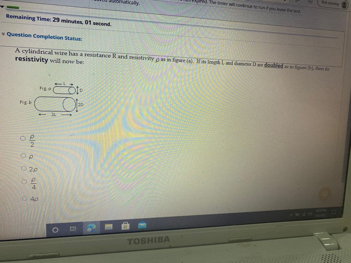 Not syncing
xpired. The timer will continue to run if you leave the test.
natically.
Remaining Time: 29 minutes, 01 second.
* Question Completion Status:
A cylindrical wire has a resistance R and resistivity o as in figure (a). If its length L and diameter D are doubled as in figure (b), then its
resistivity will now be:
Fig. a
Fig. b
2D
2L
O 2P
4
4p
9:23 PM
5/6/2021
TOSHIBA
O O O O
