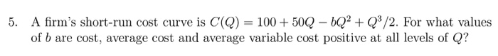 A firm's short-run cost curve is C(Q) = 100 + 50Q – bQ? + Q*/2. For what values
of b are cost, average cost and average variable cost positive at all levels of Q?
