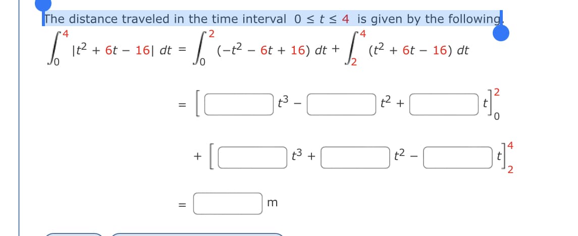 The distance traveled in the time interval 0 < t < 4 is given by the following.
-4
2
r4
|t2 + 6t – 16| dt =
(-t2 – 6t + 16) dt +
(t2 + 6t –
- 16) dt
12
+
+
+
2
