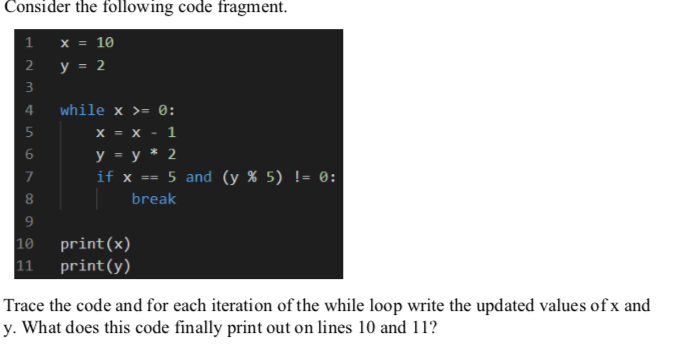 Consider the following code fragment.
1 x = 10
y = 2
2
3
4
while x >= 0:
X = x
1
У — у* 2
if x ==
7
5 and (y % 5) != 0:
8
break
9
10
print(x)
11
print(y)
Trace the code and for each iteration of the while loop write the updated values of x and
y. What does this code finally print out on lines 10 and 11?
LO
