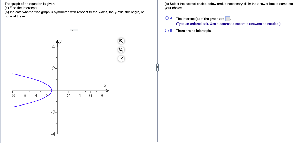 The graph of an equation is given.
(a) Find the intercepts.
(b) Indicate whether the graph is symmetric with respect to the x-axis, the y-axis, the origin, or
none of these.
-8
-6
2-
-2-
C
EN
4
6
X
Foo
8
Q
✔
(a) Select the correct choice below and, if necessary, fill in the answer box to complete
your choice.
OA. The intercept(s) of the graph are
(Type an ordered pair. Use a comma to separate answers as needed.)
OB. There are no intercepts.