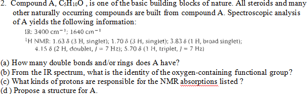 2. Compound A, C;H100 , is one of the basic building blocks of nature. All steroids and many
other naturally occuring compounds are built from compound A. Spectroscopic analysis
of A yields the following information:
IR: 3400 cm-'; 1640 cım-
IH NMR: 1.63 & (3 H, singlet); 1.70 ô (3 H, singlet); 3.83 6 (1 H, broad singlet);
4.15 8 (2 H, doublet, j = 7 Hz); 5.70 ô (1 H, triplet, ) = 7 Hz)
(a) How many double bonds and/or rings does A have?
(b) From the IR spectrum, what is the identity of the oxygen-containing functional group?
(c) What kinds of protons are responsible for the NMR absorptions listed ?
(d) Propose a structure for A.
