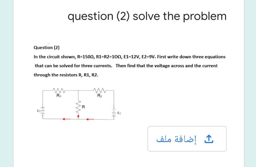 question (2) solve the problem
Question (2)
In the circuit shown, R=1500, R1=R2=100, E1=12V, E2=9V. First write down three equations
that can be solved for three currents. Then find that the voltage across and the current
through the resistors R, R1, R2.
R;
R2
R.
إضافة ملف
