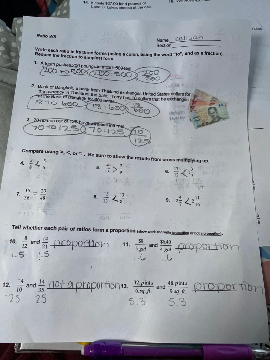 15.
14. It costs $27.00 for 4 pounds of
Land O' Lakes cheese at the deli.
inutes
Ratio WS
Name Kaliyan
Section
Bnte each ratio in its three forms (using a colon, using the word "to", and as a fraction).
Reduce the fraction to simplest form.
1. A team pushes 200 pounds in a cart 500 feet.
200 to 50O20050O
200
500
s21.00. H
2. Bank of Bangkok, a bank from Thailand exchanges United States dollars for
the currency in Thailand, the baht. Terry has 18 dollars that he exchanges
at the Bank of Bangkok for600 bahts.
18 to b00
18:600060
50
cholss
35.06 for
3. 70-homes out of 125 have wireless intemet
70T0125070:125
Go
125
Compare using >, <, or =. Be sure to show the results from cross multiplying up.
5
4.
5.
4
26
15
17x
6.
12
1ST 20
84
15
7.
36
20
8.
3 3
48
9.
1721
104
104
8.
Tell whether each pair of ratios form a proportion (show work and write proportion or not a proportion).
14
and
12
2proportion
10.
$8
$6.40
11.
and
5. gal
1.6
4 gal proportion
15
1-5
o and "
not aproportion1s.
32. pints
6. sq. ft.
48.pint s
proportion
12.
and
9. sq. ft.
5.3
-25 25
5.3
