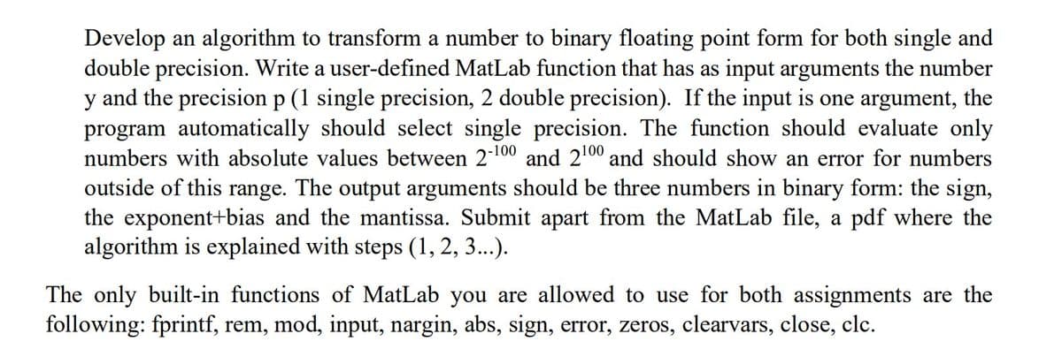 Develop an algorithm to transform a number to binary floating point form for both single and
double precision. Write a user-defined MatLab function that has as input arguments the number
y and the precision p (1 single precision, 2 double precision). If the input is one argument, the
program automatically should select single precision. The function should evaluate only
numbers with absolute values between 2-100 and 2100 and should show an error for numbers
outside of this range. The output arguments should be three numbers in binary form: the sign,
the exponent+bias and the mantissa. Submit apart from the MatLab file, a pdf where the
algorithm is explained with steps (1, 2, 3...).
The only built-in functions of MatLab you are allowed to use for both assignments are the
following: fprintf, rem, mod, input, nargin, abs, sign, error, zeros, clearvars, close, clc.