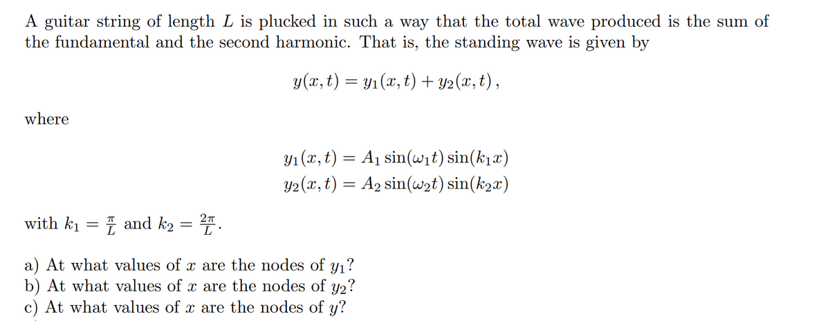 A guitar string of length L is plucked in such a way that the total wave produced is the sum of
the fundamental and the second harmonic. That is, the standing wave is given by
y(x, t) = y₁(x, t) + y₂(x, t),
where
2π
with k₁ = and k2 = ²″ .
y₁(x, t)
A₁ sin(w₁t) sin(k₁x)
y2(x, t) = A₂ sin(w₂t) sin(k2x)
=
a) At what values of x are the nodes of y₁?
b) At what values of x are the nodes of y2?
c) At what values of x are the nodes of y?