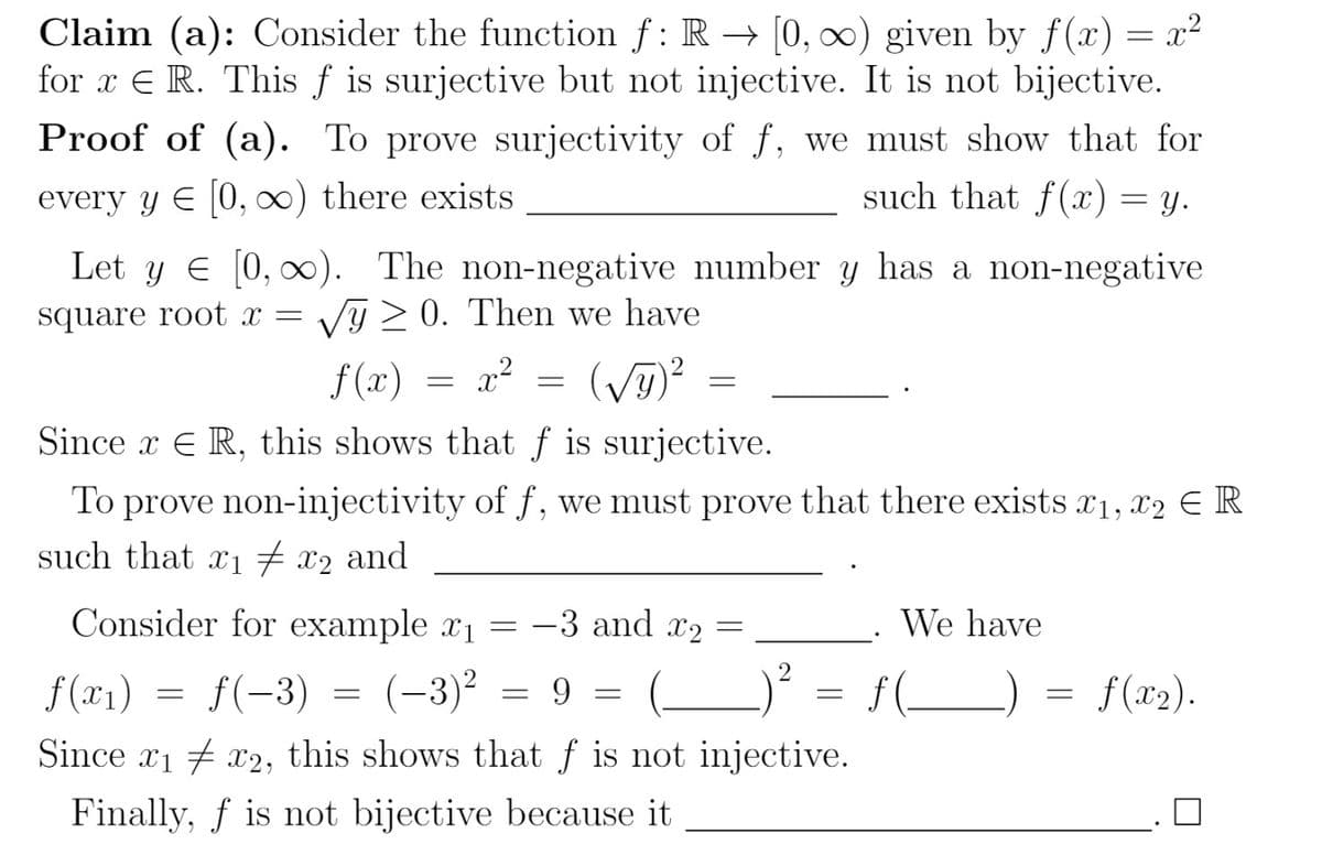 Claim (a): Consider the function f: R→ [0, ∞) given by f(x) = x²
for x E R. This f is surjective but not injective. It is not bijective.
Proof of (a). To prove surjectivity of f, we must show that for
every y € [0, ∞) there exists
such that f(x) = y.
Let y = [0, ∞). The non-negative number y has a non-negative
square root x = √y≥0. Then we have
f(x)
x²
Since x ER, this shows that f is surjective.
To prove non-injectivity of f, we must prove that there exists x1, x2 E R
such that x₁ # x₂ and
Consider for example x₁ = -3 and x₂ =
f(x₁)
ƒ(−3)
(-3)²
9
Since 1x2, this shows that f is not injective.
Finally, f is not bijective because it
=
=
=
=
=
(√y)² =
=
=
=
We have
ƒ (______)
=
ƒ(x₂).