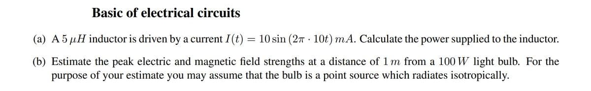 Basic of electrical circuits
(a) A 5 μH inductor is driven by a current I (t) = 10 sin (2π 10t) mA. Calculate the power supplied to the inductor.
.
(b) Estimate the peak electric and magnetic field strengths at a distance of 1 m from a 100 W light bulb. For the
purpose of your estimate you may assume that the bulb is a point source which radiates isotropically.